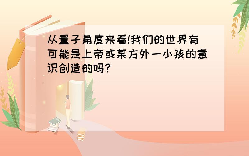 从量子角度来看!我们的世界有可能是上帝或某方外一小孩的意识创造的吗?