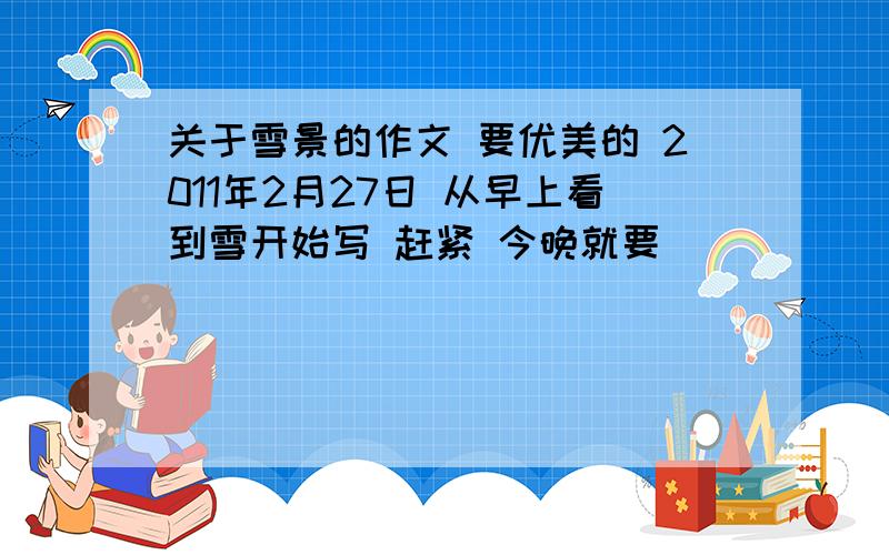 关于雪景的作文 要优美的 2011年2月27日 从早上看到雪开始写 赶紧 今晚就要