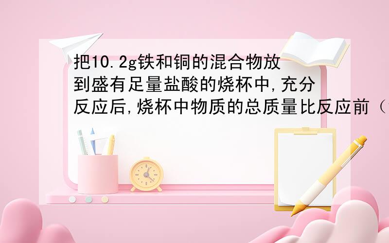 把10.2g铁和铜的混合物放到盛有足量盐酸的烧杯中,充分反应后,烧杯中物质的总质量比反应前（铁、铜混合物