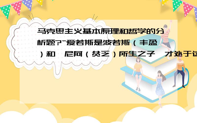 马克思主义基本原理和哲学的分析题?“爱若斯是波若斯（丰盈）和珀尼阿（贫乏）所生之子,才处于这般境况.首先,爱若斯总是贫兮兮的,许多人以为他既文雅又漂亮,其实才不是那么回事哩,他