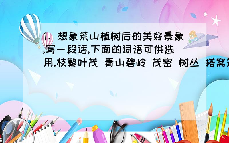 1、想象荒山植树后的美好景象,写一段话,下面的词语可供选用.枝繁叶茂 青山碧岭 茂密 树丛 搭窝筑巢 阵阵松涛 碧波 荡漾2、学习第三自然段的写法,写一个你所熟悉的处所（苏教版五年级下