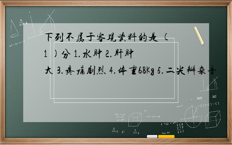 下列不属于客观资料的是 ( 1 )分 1.水肿 2.肝肿大 3.疼痛剧烈 4.体重68Kg 5.二尖瓣杂音