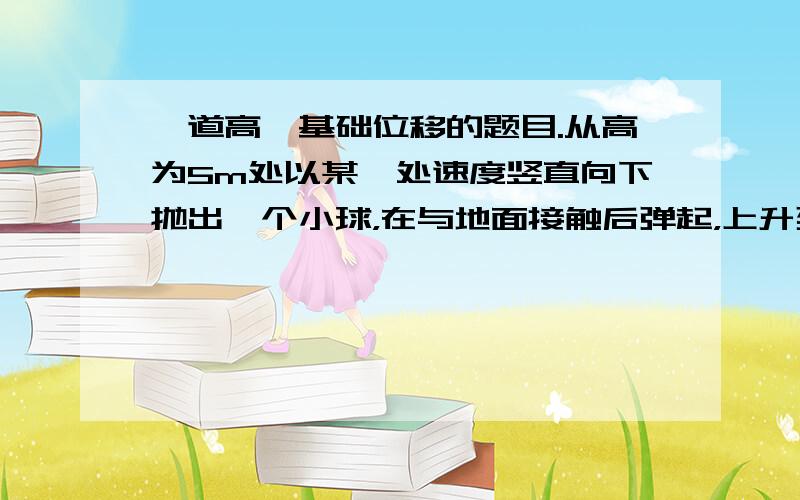 一道高一基础位移的题目.从高为5m处以某一处速度竖直向下抛出一个小球，在与地面接触后弹起，上升到高为2m处被接住，小球位移多少？方向是？