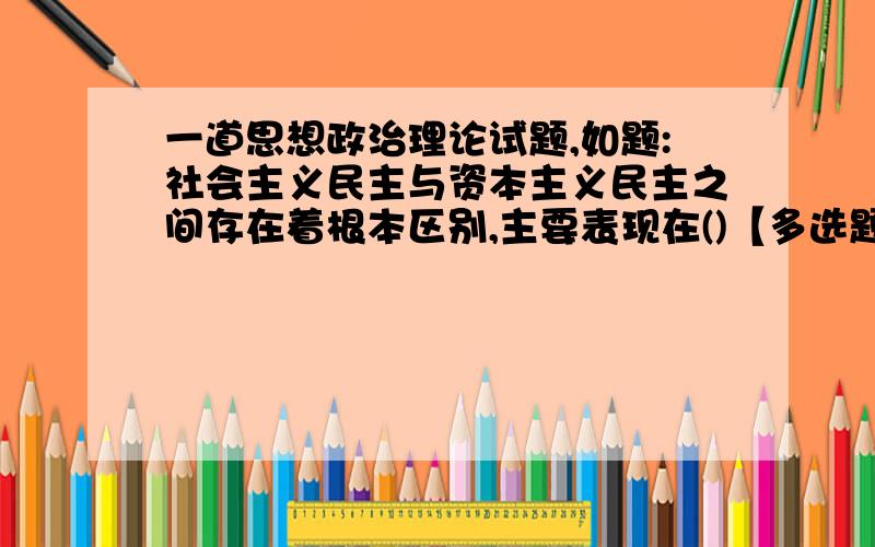 一道思想政治理论试题,如题:社会主义民主与资本主义民主之间存在着根本区别,主要表现在()【多选题】A.国家结构形式不同 B.阶级基础不同C.原则和实践的关系不同 D.经济基础不同此题正确