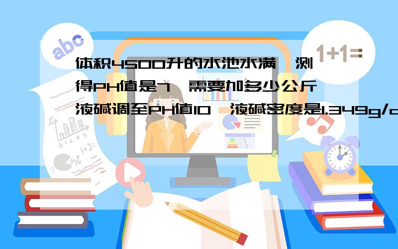 体积4500升的水池水满,测得PH值是7,需要加多少公斤液碱调至PH值10,液碱密度是1.349g/cm3,质量分数32%