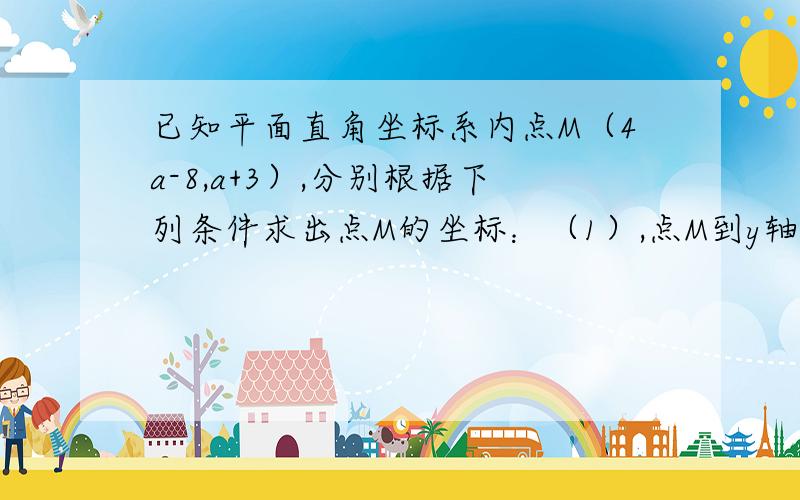 已知平面直角坐标系内点M（4a-8,a+3）,分别根据下列条件求出点M的坐标：（1）,点M到y轴的距离是2（2）,点N的坐标为（3,6）,并且直线MN//x轴