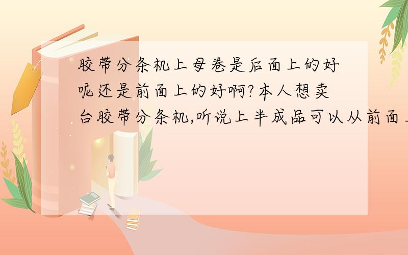 胶带分条机上母卷是后面上的好呢还是前面上的好啊?本人想卖台胶带分条机,听说上半成品可以从前面上和后面上,请问从前面上母卷好还是后面上母卷好呢?两个有什么区别呢?还有价钱是不