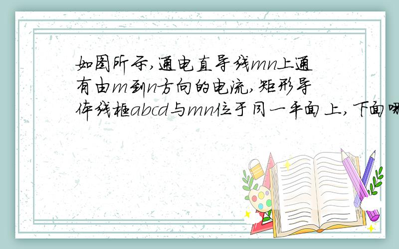 如图所示,通电直导线mn上通有由m到n方向的电流,矩形导体线框abcd与mn位于同一平面上,下面哪些措施可以使线框中有沿abcd方向的电流A.增大MN上的电流B.线框靠近MN方向移动C.减小MN上的电流D.线