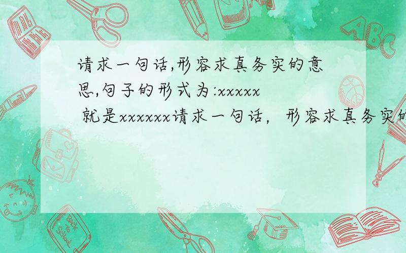 请求一句话,形容求真务实的意思,句子的形式为:xxxxx 就是xxxxxx请求一句话，形容求真务实的意思，句子的形式为:xxxxx 才是xxxxxx （刚才提的问题错了）