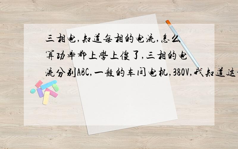 三相电,知道每相的电流,怎么算功率都上学上傻了,三相的电流分别ABC,一般的车间电机,380V,我知道这个公式,P＝1.732×UxI×cosφ ,现在问,里面的电流怎么算的