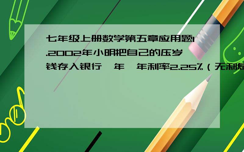 七年级上册数学第五章应用题1.2002年小明把自己的压岁钱存入银行一年,年利率2.25%（无利息税）,一年后他把自己取出的钱买了一个359元的随身听,还剩下50元,小明2002年存入银行多少钱?2.爸爸