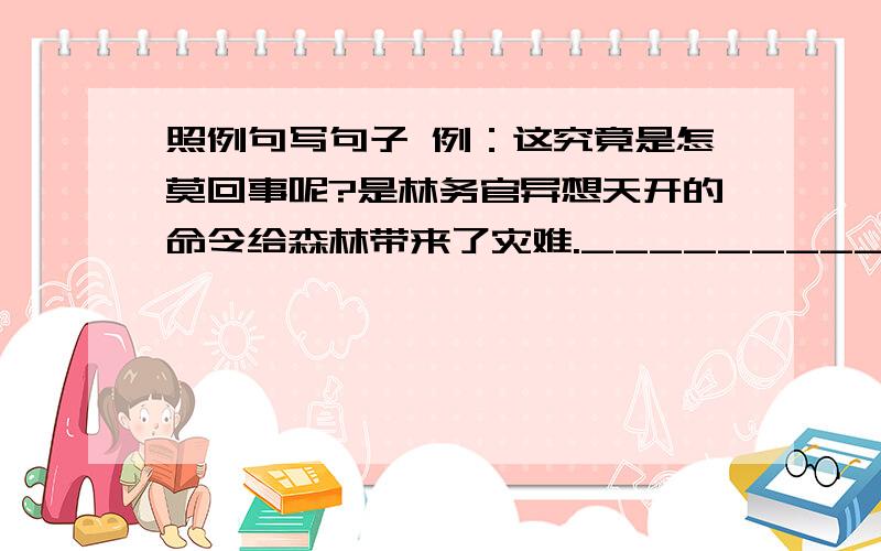 照例句写句子 例：这究竟是怎莫回事呢?是林务官异想天开的命令给森林带来了灾难.____________________