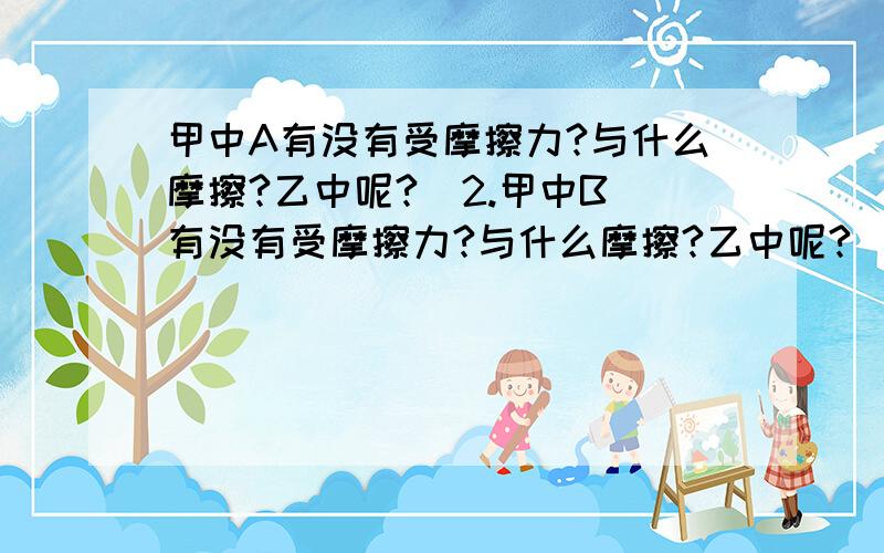 甲中A有没有受摩擦力?与什么摩擦?乙中呢?  2.甲中B有没有受摩擦力?与什么摩擦?乙中呢?   3.甲,乙两图中B物体受到地面对它的摩擦力均为F对吗?为什么?求解一系列有关两物体叠放摩擦力的问题