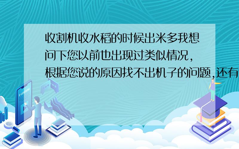 收割机收水稻的时候出米多我想问下您以前也出现过类似情况,根据您说的原因找不出机子的问题,还有我们家的收割机没有提升机,是不是跟收割机的牌子有关,我们家的是艾格莱的,您的呢?还