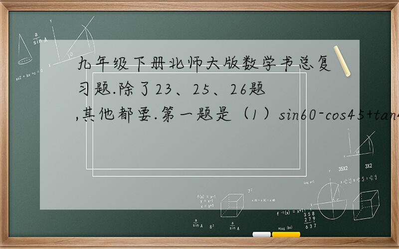 九年级下册北师大版数学书总复习题.除了23、25、26题,其他都要.第一题是（1）sin60-cos45+tan45 （2）cos的平方60+sin的平方45 （3）（cos30-sin45）/（sin60-cos45） 第二题、第三题、第四题、第五题.一