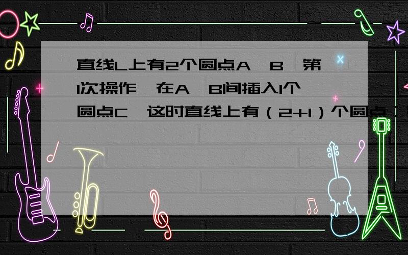 直线L上有2个圆点A、B,第1次操作,在A、B间插入1个圆点C,这时直线上有（2+1）个圆点；第2次操作,在ACCB直线L上有2个圆点A、B,第1次操作,在A、B间插入1个圆点C,这时直线上有（2+1）个圆点；第2次