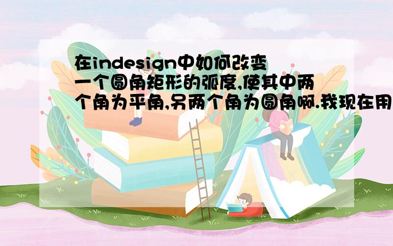 在indesign中如何改变一个圆角矩形的弧度,使其中两个角为平角,另两个角为圆角啊.我现在用的是cs3的版本.