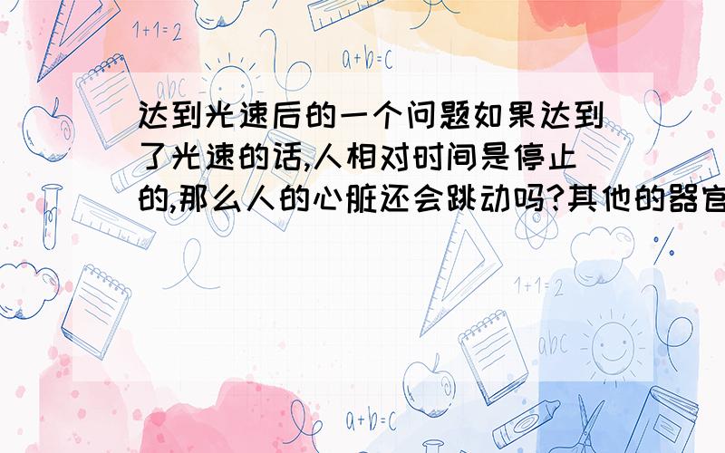 达到光速后的一个问题如果达到了光速的话,人相对时间是停止的,那么人的心脏还会跳动吗?其他的器官还会工作吗?平时人的心脏跳动都是每分钟跳多少下,但是现在时间停止了,意味着心脏停