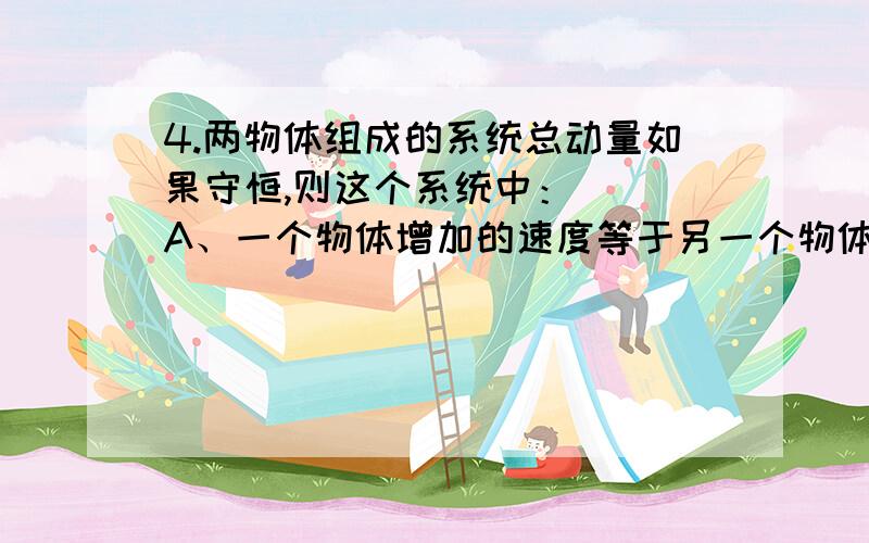 4.两物体组成的系统总动量如果守恒,则这个系统中：（ ）A、一个物体增加的速度等于另一个物体减小的速度B、一物体受到的冲量与另一物体受到的冲量相等C、两个物体的动量变化总是大小