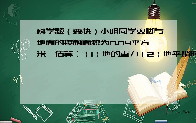 科学题（要快）小明同学双脚与地面的接触面积为0.04平方米,估算：（1）他的重力（2）他平躺时与床的接触面积（3）小明同学背着重为40N的书包行走时对水平地面的压强 （人躺着对床面：3