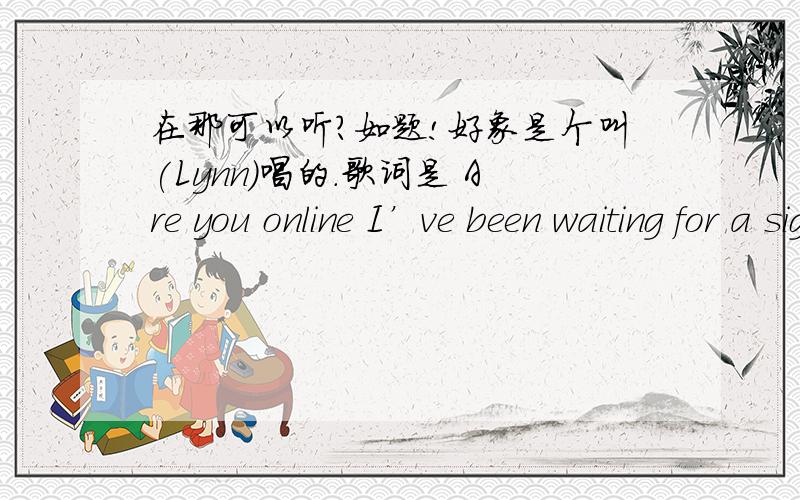 在那可以听?如题!好象是个叫(Lynn)唱的.歌词是 Are you online I’ve been waiting for a sign Are you online I’ve been waiting all the time I’m in the chatroom so come and meet me soon I’ve got to get this message through I’m wai