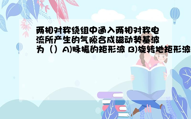 两相对称绕组中通入两相对称电流所产生的气隙合成磁动势基波为（）A)脉振的矩形波 B)旋转地矩形波C)脉振的正弦波 D)旋转的正弦波