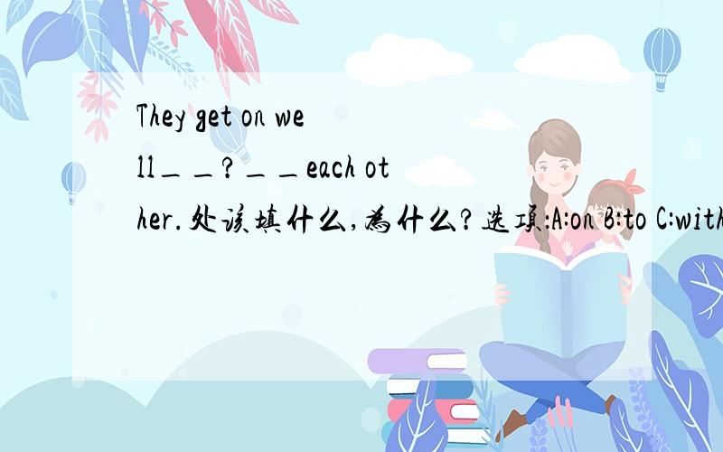 They get on well__?__each other.处该填什么,为什么?选项：A:on B:to C:with D:about最好能帮我分析一下.