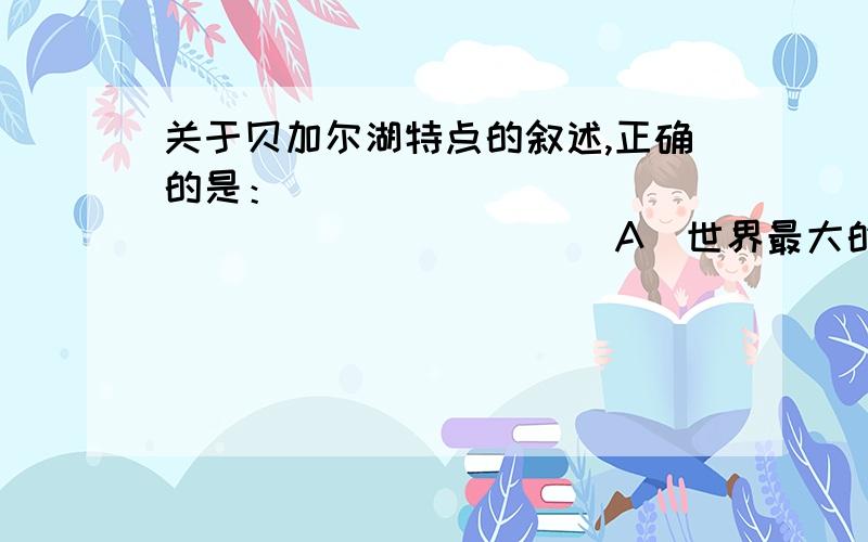 关于贝加尔湖特点的叙述,正确的是：                      （       ）A．世界最大的淡水湖            B．世界最大的咸水湖C．世界海拔最高的湖泊          D．世界最深的湖泊