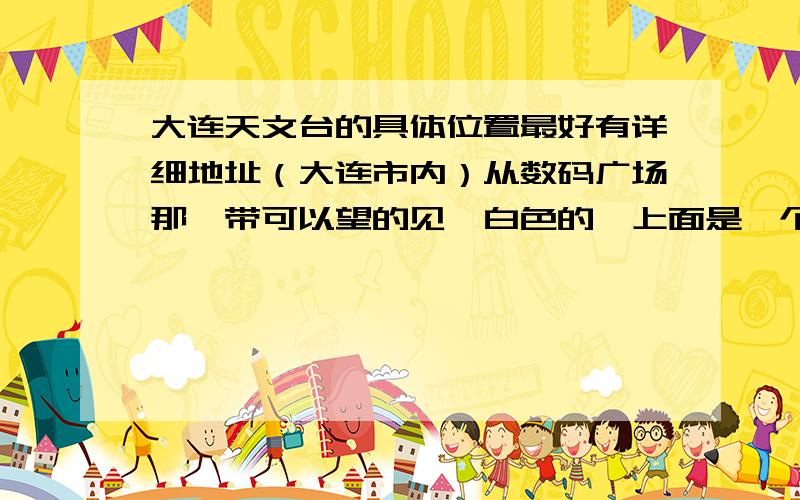 大连天文台的具体位置最好有详细地址（大连市内）从数码广场那一带可以望的见,白色的,上面是一个球状屋顶,建在山上貌似离大西山水库有点近