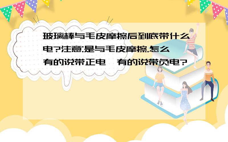 玻璃棒与毛皮摩擦后到底带什么电?注意:是与毛皮摩擦.怎么有的说带正电,有的说带负电?