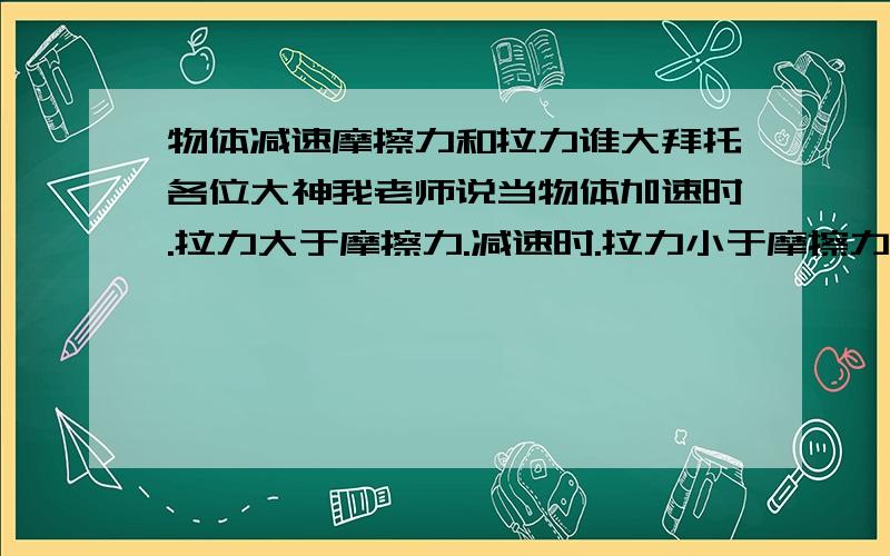 物体减速摩擦力和拉力谁大拜托各位大神我老师说当物体加速时.拉力大于摩擦力.减速时.拉力小于摩擦力.我想如果摩擦力都小于拉力.为什么物体还可以动?