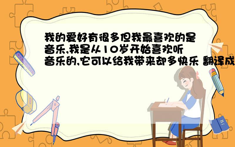 我的爱好有很多但我最喜欢的是音乐,我是从10岁开始喜欢听音乐的,它可以给我带来却多快乐 翻译成英语 谢