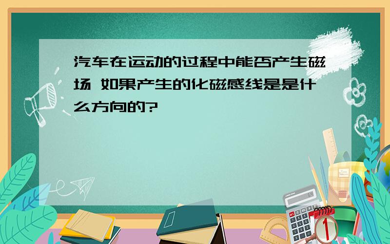 汽车在运动的过程中能否产生磁场 如果产生的化磁感线是是什么方向的?