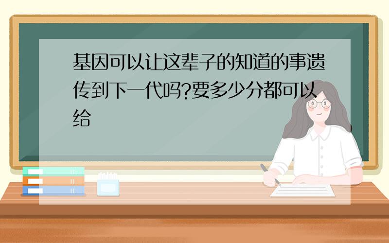 基因可以让这辈子的知道的事遗传到下一代吗?要多少分都可以给