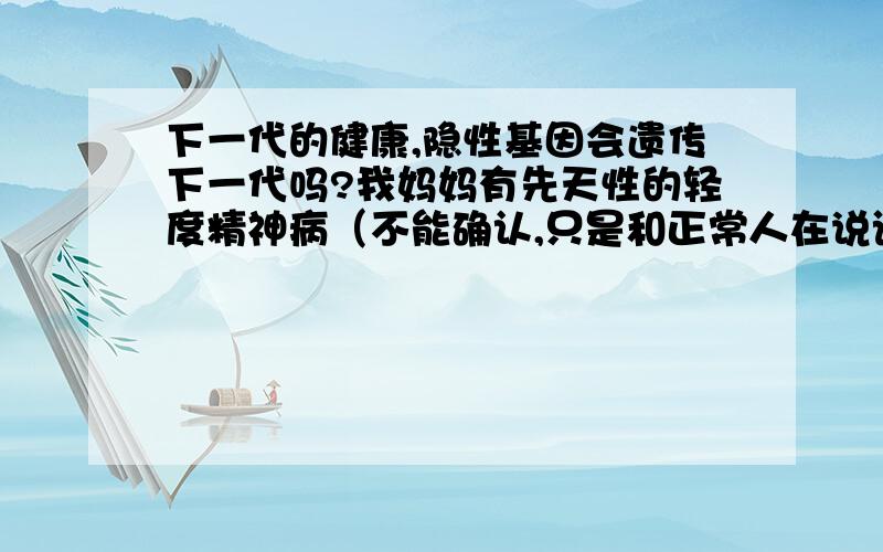 下一代的健康,隐性基因会遗传下一代吗?我妈妈有先天性的轻度精神病（不能确认,只是和正常人在说话上不一样没有正常人的思维）,我外婆似乎也是不太正常但比她的孩子强,舅＼姨＼我妈