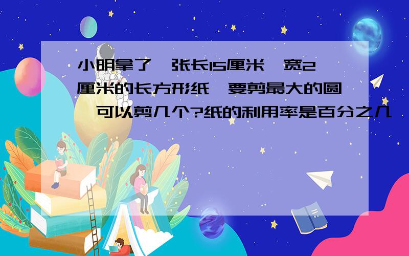 小明拿了一张长15厘米,宽2厘米的长方形纸,要剪最大的圆,可以剪几个?纸的利用率是百分之几