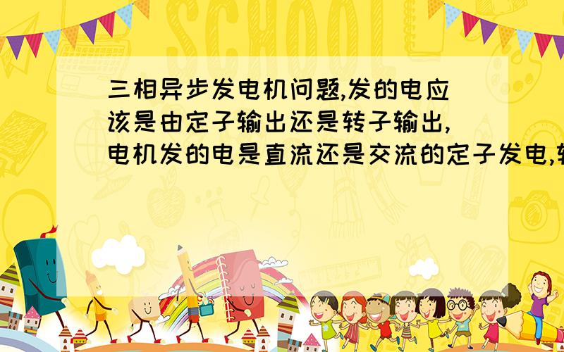 三相异步发电机问题,发的电应该是由定子输出还是转子输出,电机发的电是直流还是交流的定子发电,转子的输出是为了励磁么