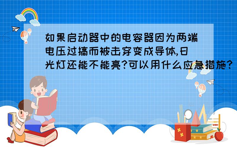 如果启动器中的电容器因为两端电压过搞而被击穿变成导体,日光灯还能不能亮?可以用什么应急措施?