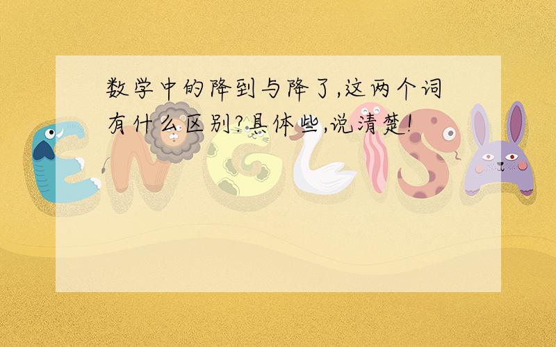 数学中的降到与降了,这两个词有什么区别?具体些,说清楚!