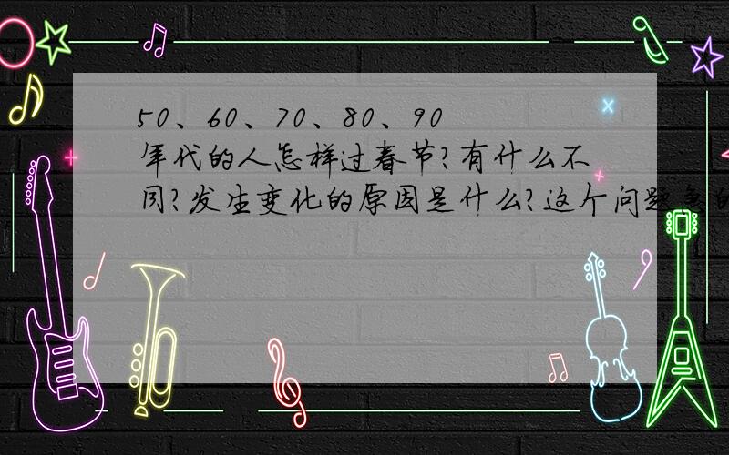 50、60、70、80、90年代的人怎样过春节?有什么不同?发生变化的原因是什么?这个问题急的要死呀!