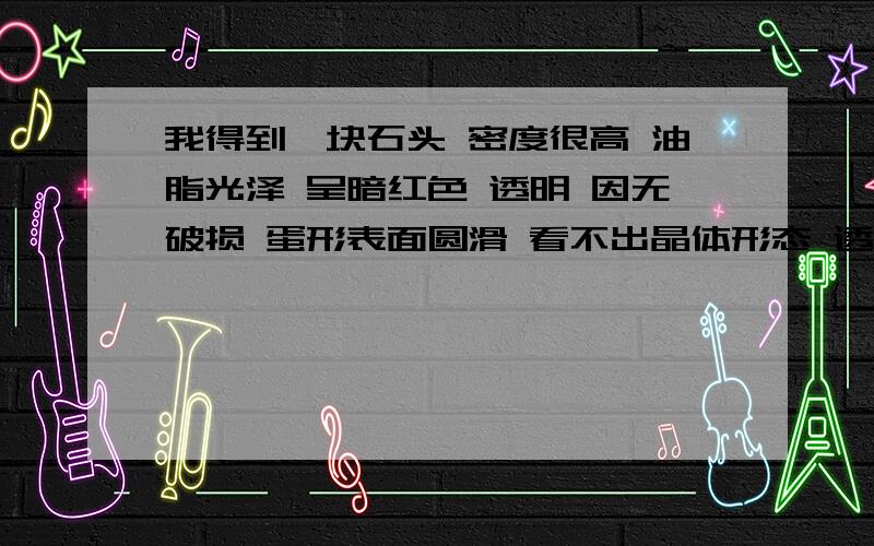 我得到一块石头 密度很高 油脂光泽 呈暗红色 透明 因无破损 蛋形表面圆滑 看不出晶体形态 透光有水纹形节可能是什么石头我这个石头颜色很统一,透过光线可以看到里面有局部的细微节理,