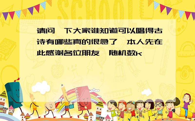 请问一下大家谁知道可以唱得古诗有哪些真的很急了,本人先在此感谢各位朋友{随机数k