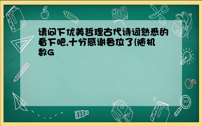 请问下优美哲理古代诗词熟悉的看下吧,十分感谢各位了{随机数G