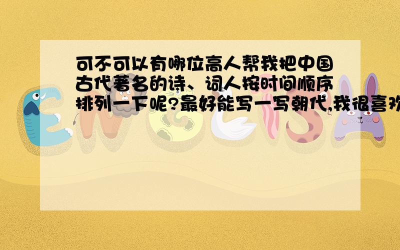 可不可以有哪位高人帮我把中国古代著名的诗、词人按时间顺序排列一下呢?最好能写一写朝代,我很喜欢中国古典文学可是逻辑不好脑子里顺序一团糟,虽然说用财富悬赏来衡量大家的帮助似