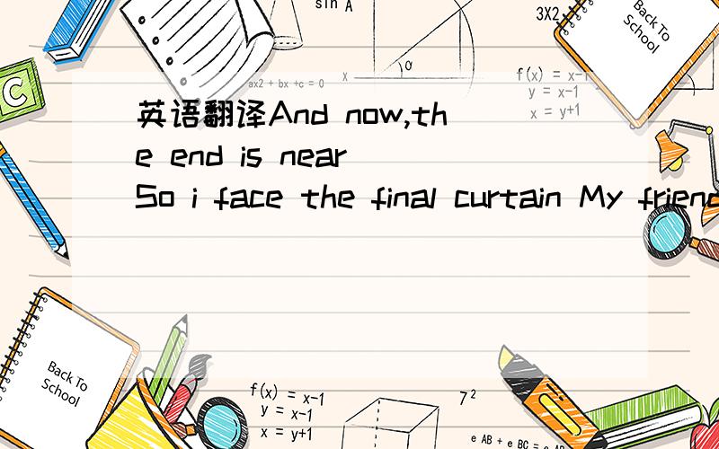 英语翻译And now,the end is near So i face the final curtain My friends,i will say it clear I will state my case of wich i am certain I have lived a life that is full I have travelled each and every highway And more,much more than this I did my wa