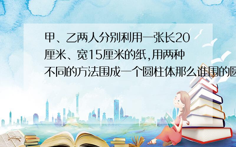 甲、乙两人分别利用一张长20厘米、宽15厘米的纸,用两种不同的方法围成一个圆柱体那么谁围的圆柱的体积大?