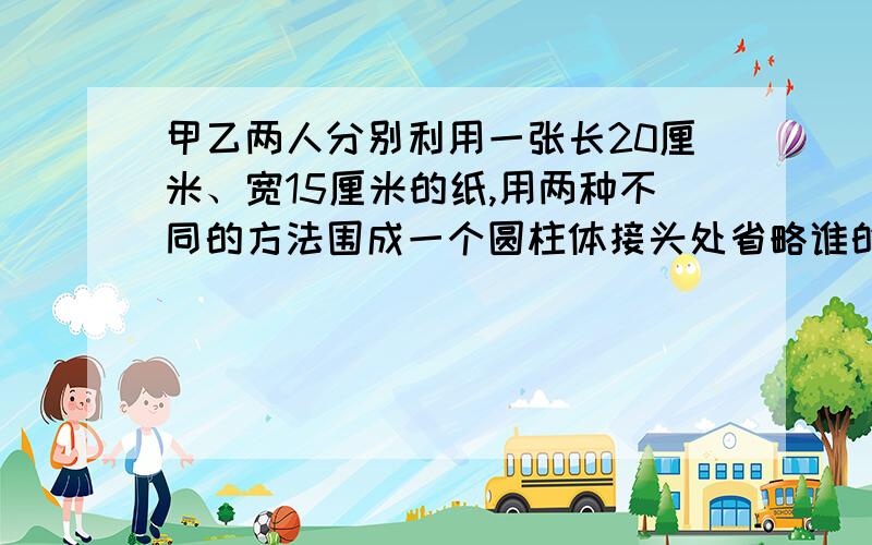 甲乙两人分别利用一张长20厘米、宽15厘米的纸,用两种不同的方法围成一个圆柱体接头处省略谁的圆柱体积最体积最大?