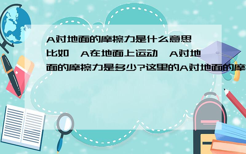 A对地面的摩擦力是什么意思,比如,A在地面上运动,A对地面的摩擦力是多少?这里的A对地面的摩擦力的方向是哪?是A相对于地面运动的反方向还是地面相对于A运动的反方向?