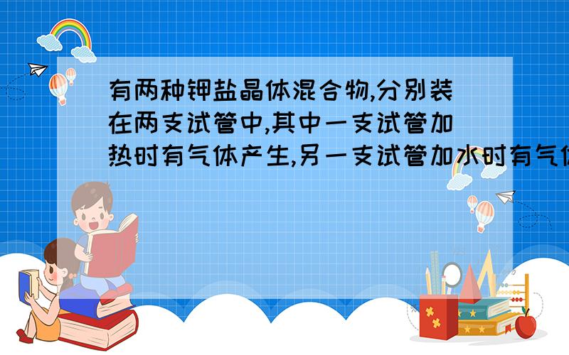 有两种钾盐晶体混合物,分别装在两支试管中,其中一支试管加热时有气体产生,另一支试管加水时有气体产生,这两种钾盐可能是A K2SO4和KCO3B KHSO4和K2SO4C K2SO4和K2CO3D KHSO4和KHCO3