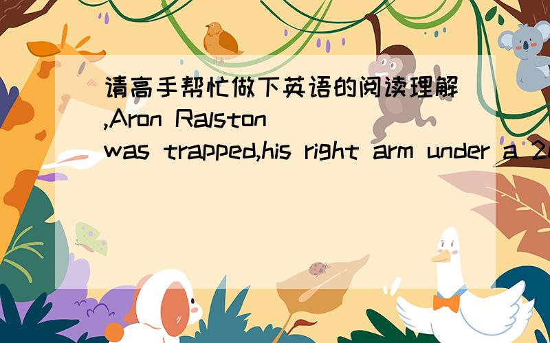 请高手帮忙做下英语的阅读理解,Aron Ralston was trapped,his right arm under a 200 kg stone.He was deep in a canyon (峡谷) in Southern Utah.All he had with him was a day’s worth of food and water,and some ropes and climbing equipment.A